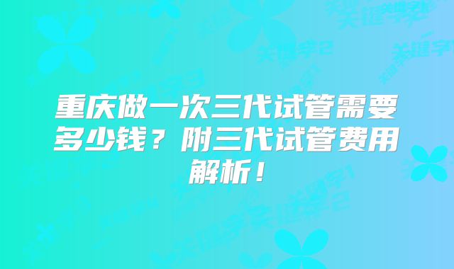 重庆做一次三代试管需要多少钱?附三代试管费用解析!
