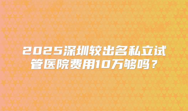 2025深圳较出名私立试管医院费用10万够吗？