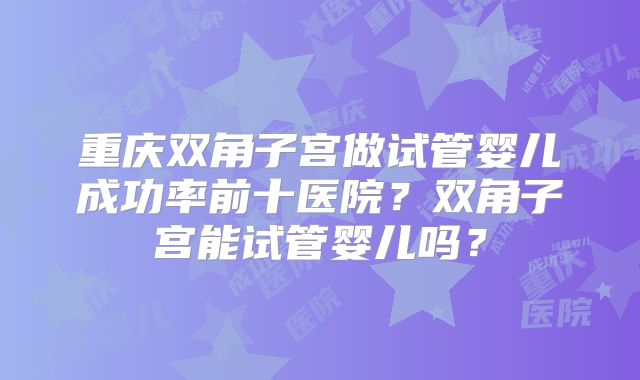 重庆双角子宫做试管婴儿成功率前十医院?双角子宫能试管婴儿吗?