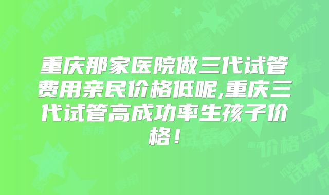 重庆那家医院做三代试管费用亲民价格低呢,重庆三代试管高成功率生孩子价格！