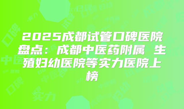 2025成都试管口碑医院盘点：成都中医药附属 生殖妇幼医院等实力医院上榜