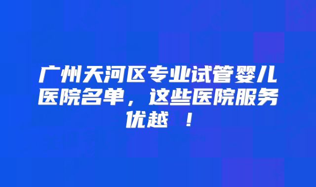 广州天河区专业试管婴儿医院名单,这些医院服务优越 !