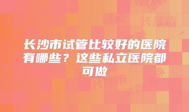 长沙市试管比较好的医院有哪些？这些私立医院都可做