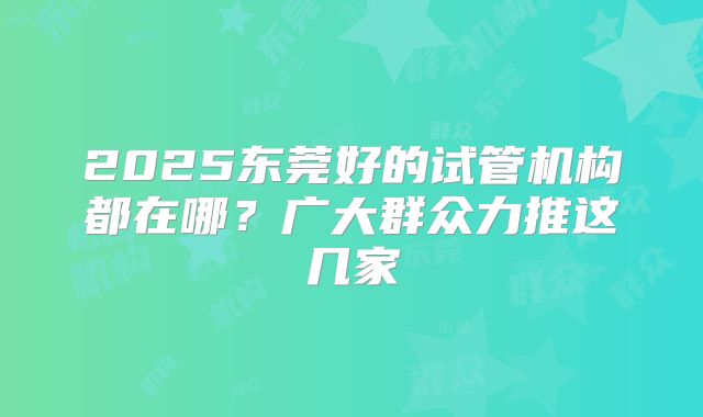 2025东莞好的试管机构都在哪?广大群众力推这几家