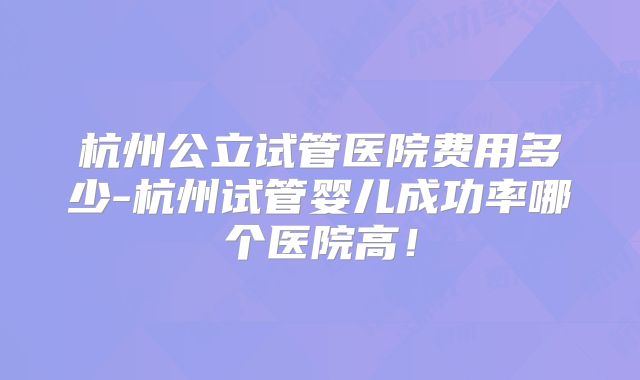 杭州公立试管医院费用多少-杭州试管婴儿成功率哪个医院高！
