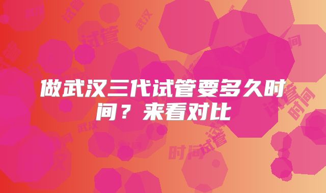 做武汉三代试管要多久时间?来看对比