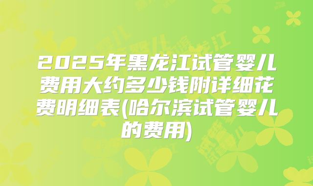 2025年黑龙江试管婴儿费用大约多少钱附详细花费明细表(哈尔滨试管婴儿的费用)