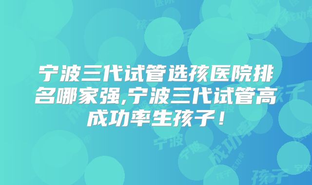 宁波三代试管选孩医院排名哪家强,宁波三代试管高成功率生孩子！
