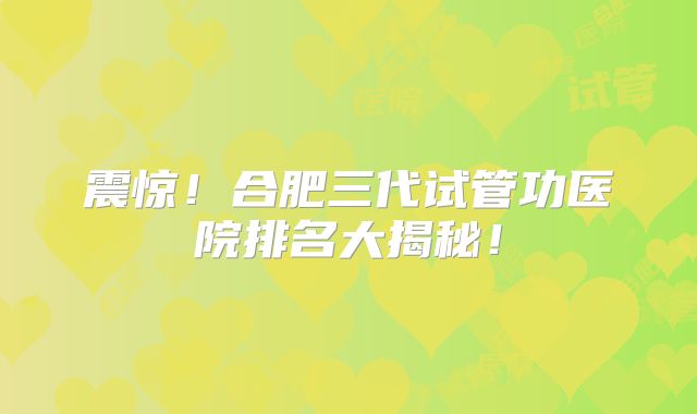 震惊！合肥三代试管功医院排名大揭秘！