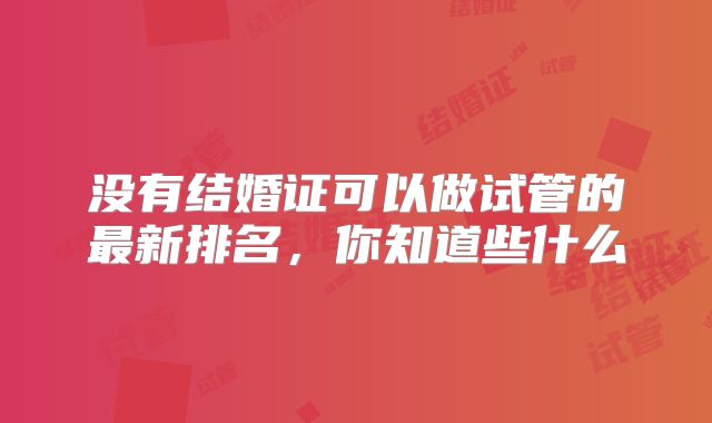 没有结婚证可以做试管的最新排名，你知道些什么