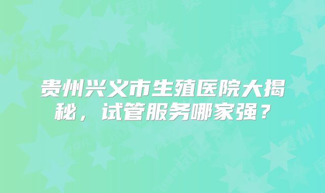 贵州兴义市生殖医院大揭秘，试管服务哪家强？
