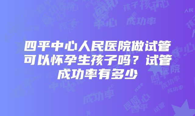 四平中心人民医院做试管可以怀孕生孩子吗？试管成功率有多少