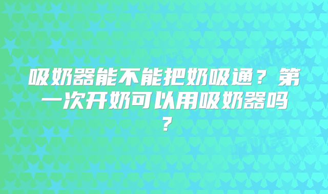 吸奶器能不能把奶吸通?第一次开奶可以用吸奶器吗?