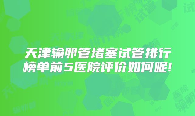天津输卵管堵塞试管排行榜单前5医院评价如何呢!