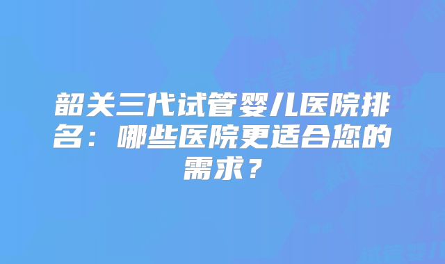 韶关三代试管婴儿医院排名:哪些医院更适合您的需求?