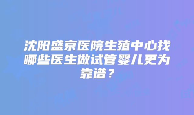 沈阳盛京医院生殖中心找哪些医生做试管婴儿更为靠谱？