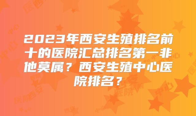 2023年西安生殖排名前十的医院汇总排名第一非他莫属？西安生殖中心医院排名？