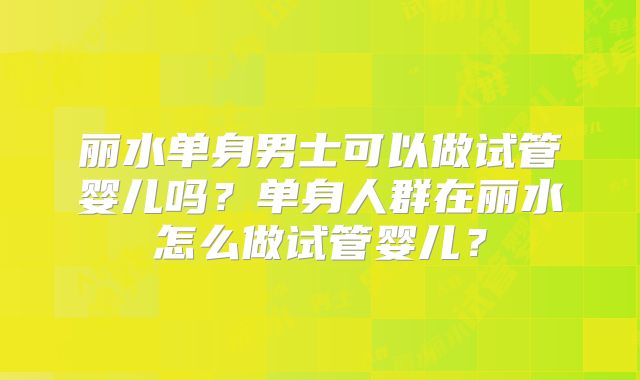 丽水单身男士可以做试管婴儿吗？单身人群在丽水怎么做试管婴儿？