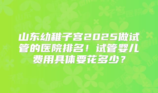 山东幼稚子宫2025做试管的医院排名！试管婴儿费用具体要花多少？