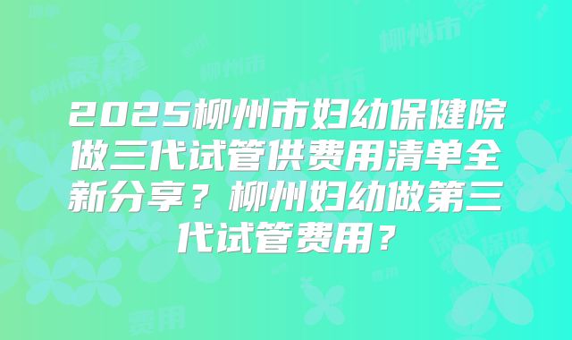 2025柳州市妇幼保健院做三代试管供费用清单全新分享?柳州妇幼做第三代试管费用?