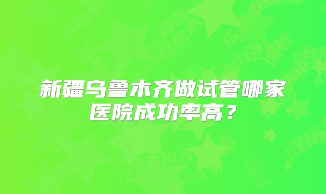 新疆乌鲁木齐做试管哪家医院成功率高？