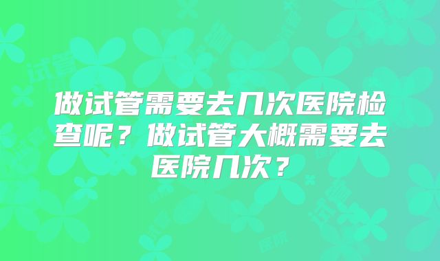 做试管需要去几次医院检查呢？做试管大概需要去医院几次？