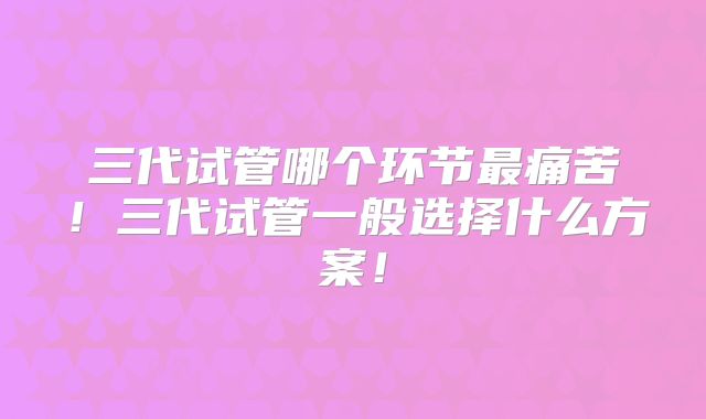 三代试管哪个环节最痛苦！三代试管一般选择什么方案！