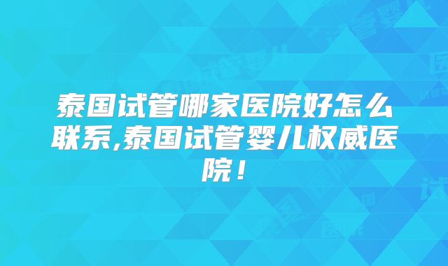 泰国试管哪家医院好怎么联系,泰国试管婴儿权威医院！