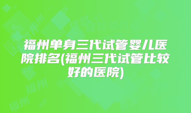 福州单身三代试管婴儿医院排名(福州三代试管比较好的医院)