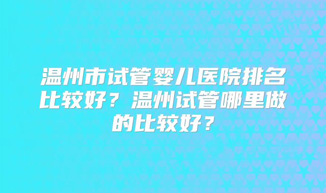 温州市试管婴儿医院排名比较好？温州试管哪里做的比较好？