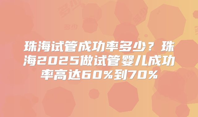 珠海试管成功率多少？珠海2025做试管婴儿成功率高达60%到70%