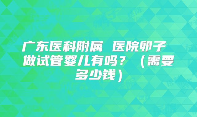 广东医科附属 医院卵子 做试管婴儿有吗？（需要多少钱）