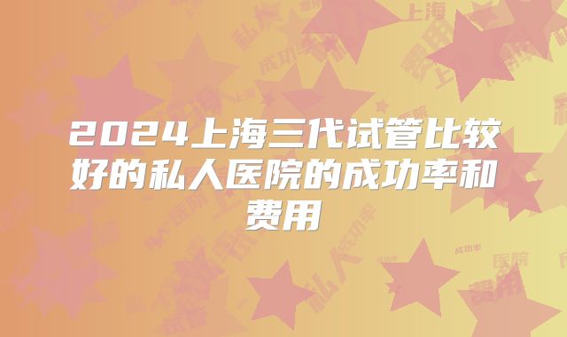 2024上海三代试管比较好的私人医院的成功率和费用