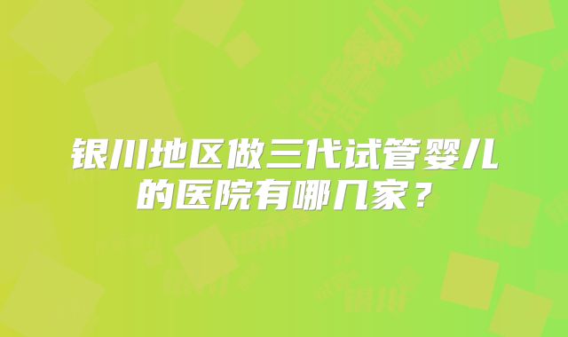 银川地区做三代试管婴儿的医院有哪几家?