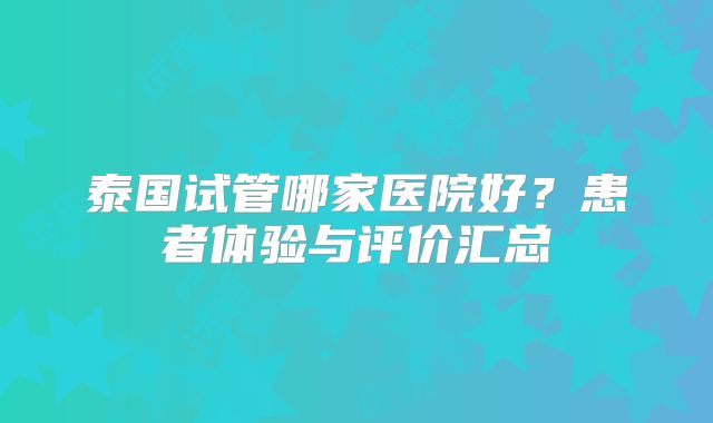 泰国试管哪家医院好?患者体验与评价汇总
