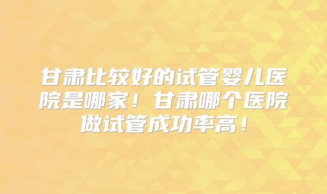 甘肃比较好的试管婴儿医院是哪家！甘肃哪个医院做试管成功率高！