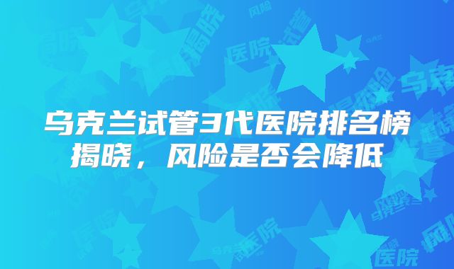 乌克兰试管3代医院排名榜揭晓,风险是否会降低