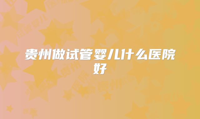 贵州做试管婴儿什么医院好