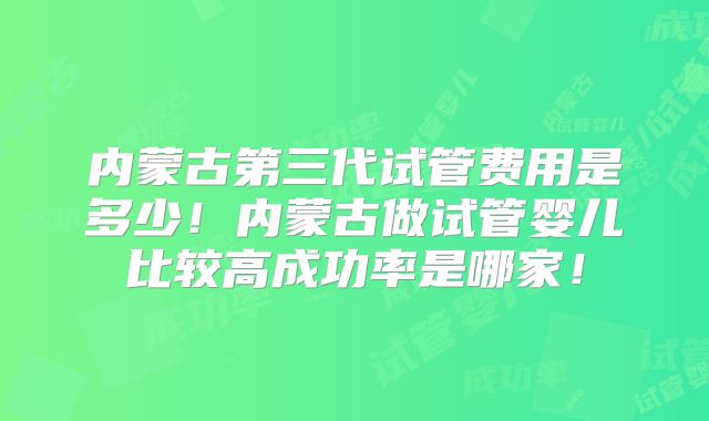 内蒙古第三代试管费用是多少!内蒙古做试管婴儿比较高成功率是哪家!