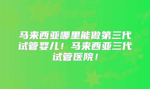 马来西亚哪里能做第三代试管婴儿!马来西亚三代试管医院!