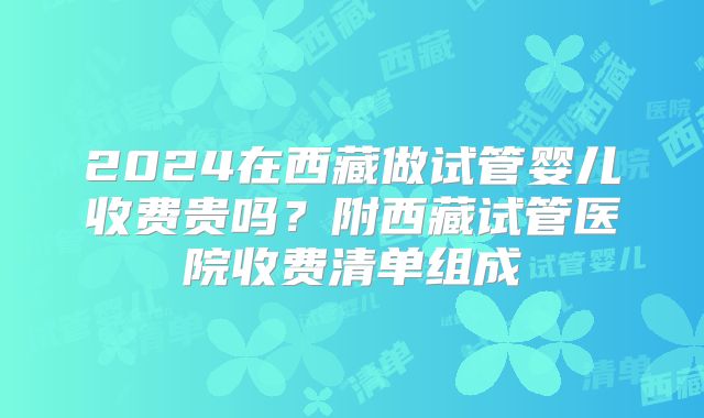 2024在西藏做试管婴儿收费贵吗？附西藏试管医院收费清单组成