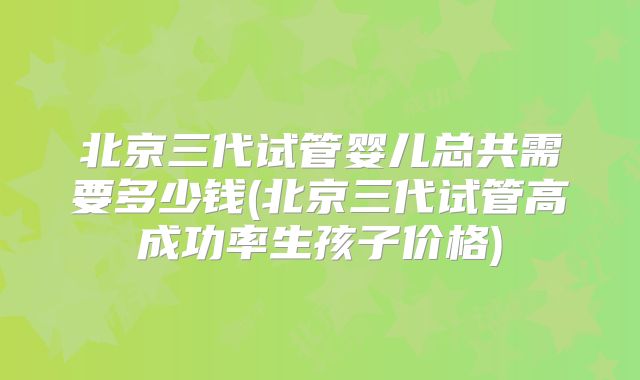 北京三代试管婴儿总共需要多少钱(北京三代试管高成功率生孩子价格)