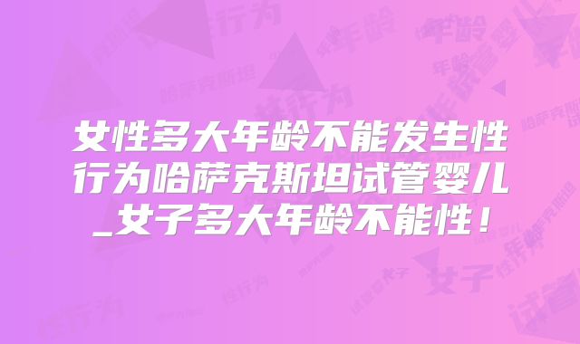 女性多大年龄不能发生性行为哈萨克斯坦试管婴儿_女子多大年龄不能性！