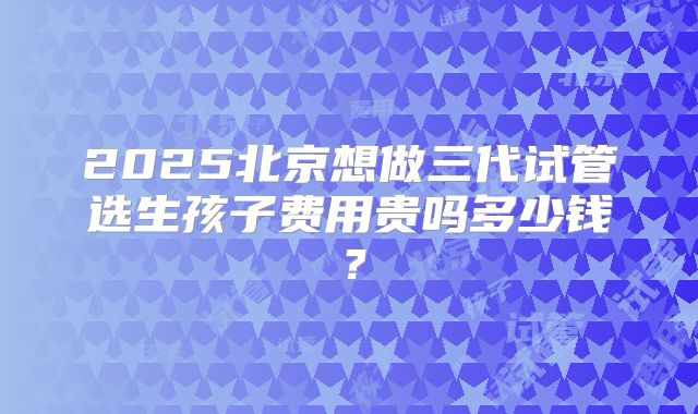 2025北京想做三代试管选生孩子费用贵吗多少钱?