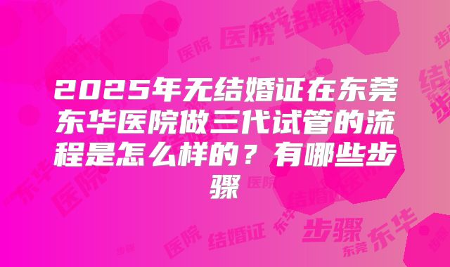 2025年无结婚证在东莞东华医院做三代试管的流程是怎么样的?有哪些步骤