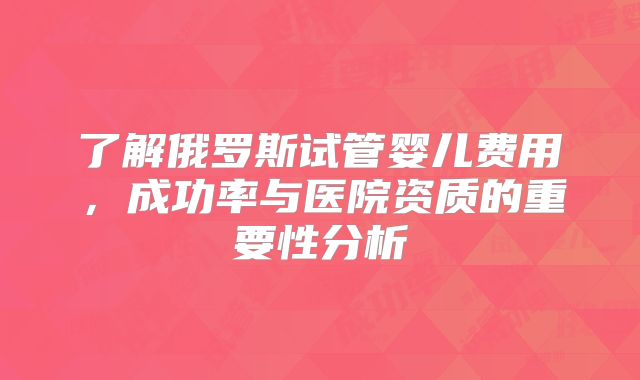 了解俄罗斯试管婴儿费用，成功率与医院资质的重要性分析