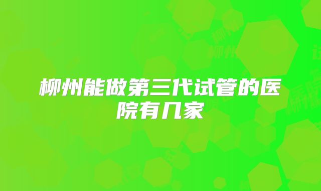 柳州能做第三代试管的医院有几家
