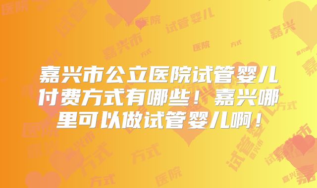 嘉兴市公立医院试管婴儿付费方式有哪些！嘉兴哪里可以做试管婴儿啊！