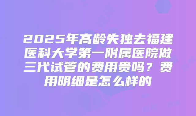 2025年高龄失独去福建医科大学第一附属医院做三代试管的费用贵吗?费用明细是怎么样的