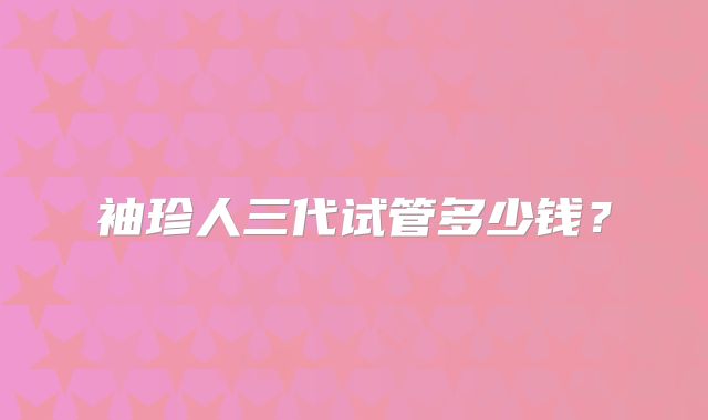 袖珍人三代试管多少钱？